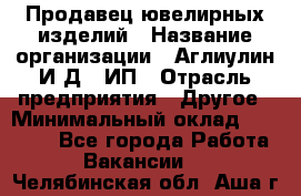 Продавец ювелирных изделий › Название организации ­ Аглиулин И.Д,, ИП › Отрасль предприятия ­ Другое › Минимальный оклад ­ 30 000 - Все города Работа » Вакансии   . Челябинская обл.,Аша г.